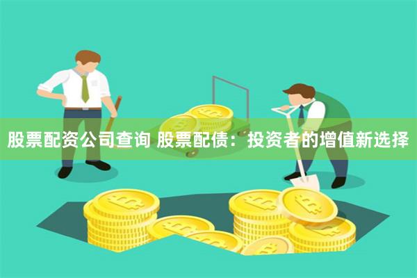 股票配资公司查询 股票配债：投资者的增值新选择