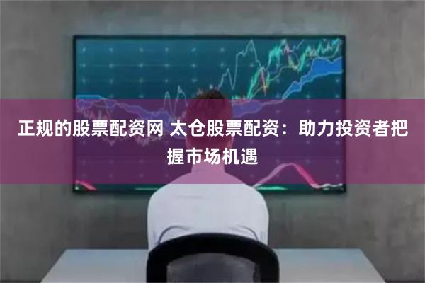 正规的股票配资网 太仓股票配资：助力投资者把握市场机遇
