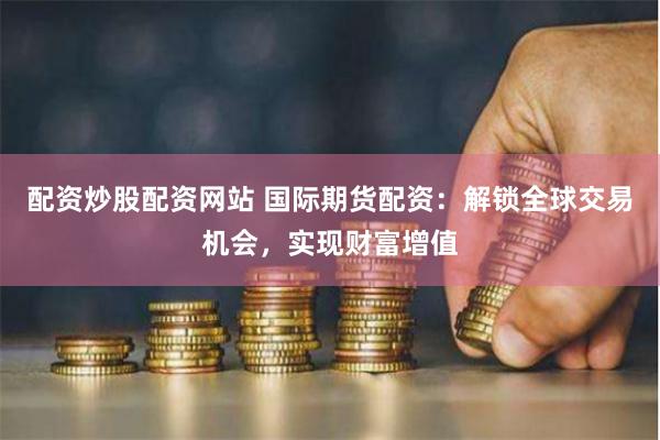 配资炒股配资网站 国际期货配资：解锁全球交易机会，实现财富增值