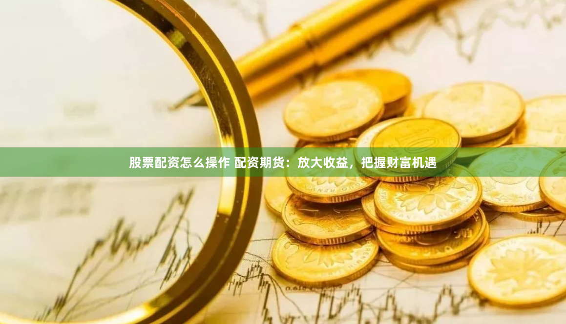 股票配资怎么操作 配资期货：放大收益，把握财富机遇